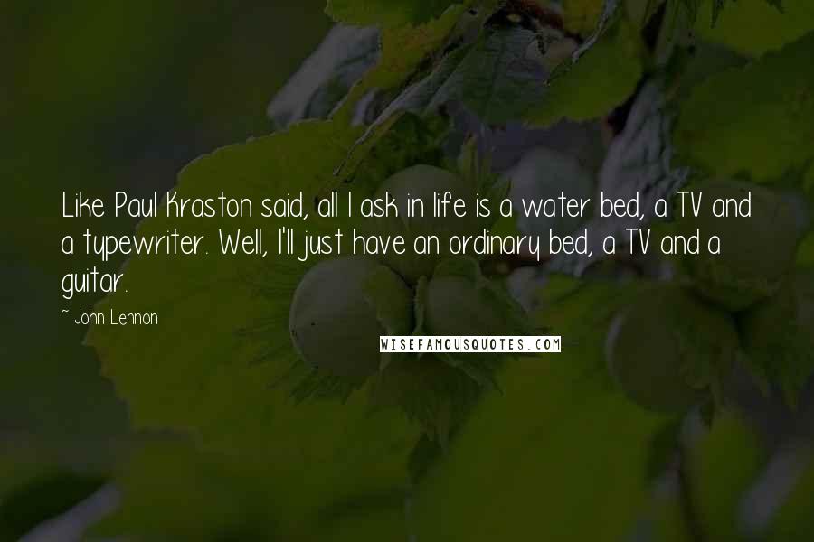 John Lennon Quotes: Like Paul Kraston said, all I ask in life is a water bed, a TV and a typewriter. Well, I'll just have an ordinary bed, a TV and a guitar.