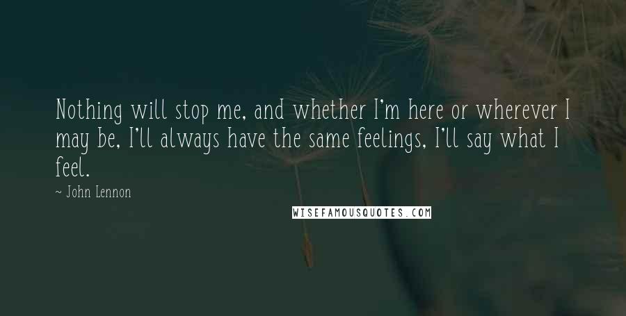 John Lennon Quotes: Nothing will stop me, and whether I'm here or wherever I may be, I'll always have the same feelings, I'll say what I feel.