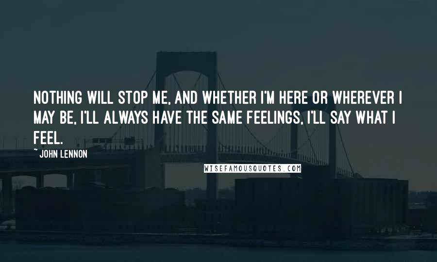 John Lennon Quotes: Nothing will stop me, and whether I'm here or wherever I may be, I'll always have the same feelings, I'll say what I feel.