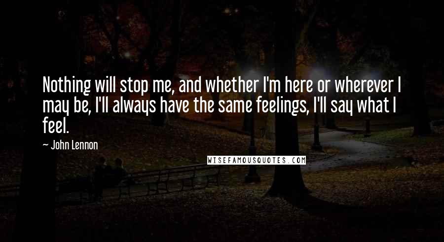 John Lennon Quotes: Nothing will stop me, and whether I'm here or wherever I may be, I'll always have the same feelings, I'll say what I feel.