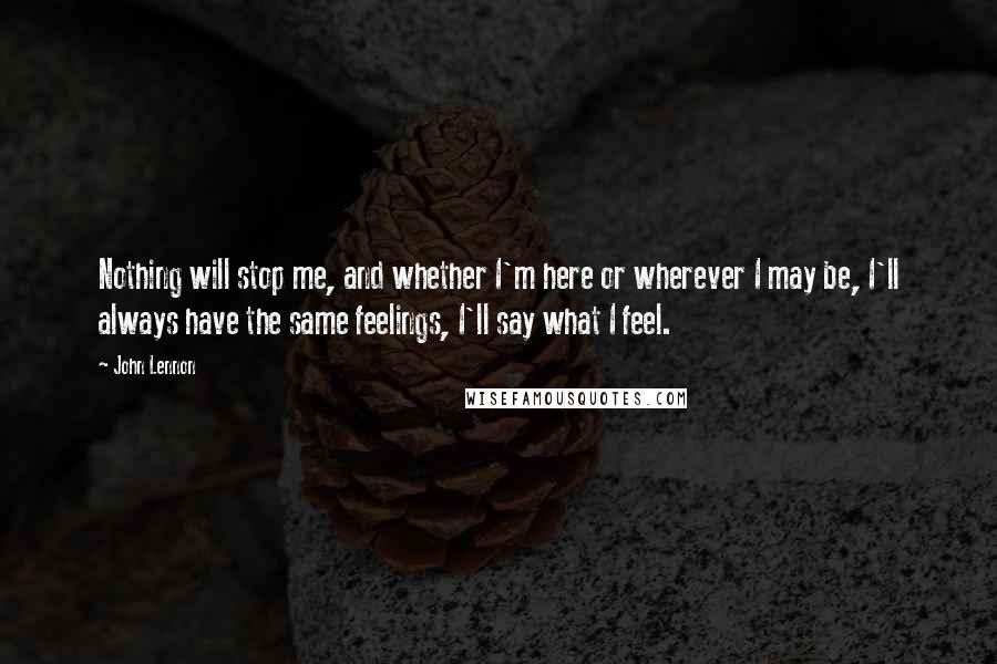 John Lennon Quotes: Nothing will stop me, and whether I'm here or wherever I may be, I'll always have the same feelings, I'll say what I feel.