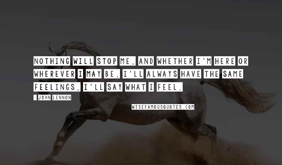 John Lennon Quotes: Nothing will stop me, and whether I'm here or wherever I may be, I'll always have the same feelings, I'll say what I feel.