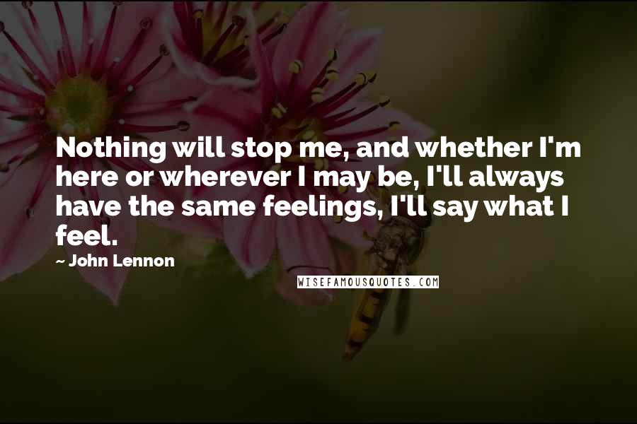 John Lennon Quotes: Nothing will stop me, and whether I'm here or wherever I may be, I'll always have the same feelings, I'll say what I feel.