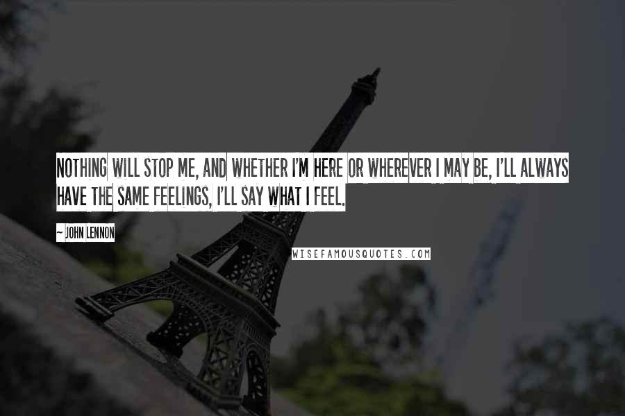 John Lennon Quotes: Nothing will stop me, and whether I'm here or wherever I may be, I'll always have the same feelings, I'll say what I feel.
