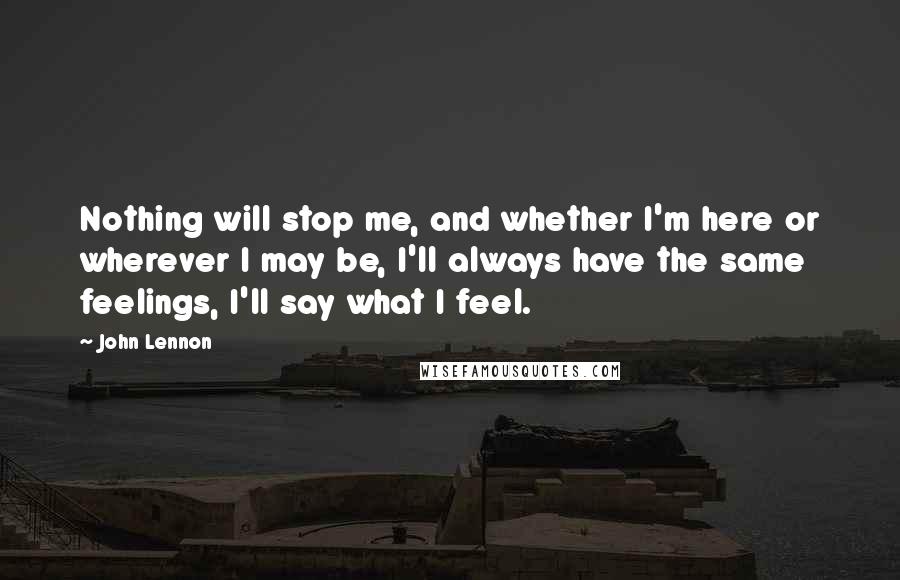 John Lennon Quotes: Nothing will stop me, and whether I'm here or wherever I may be, I'll always have the same feelings, I'll say what I feel.