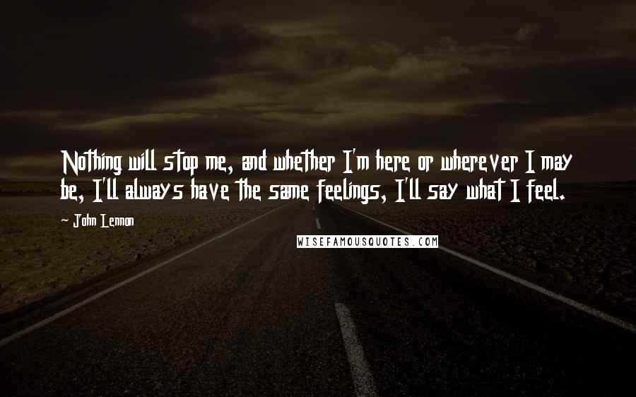 John Lennon Quotes: Nothing will stop me, and whether I'm here or wherever I may be, I'll always have the same feelings, I'll say what I feel.