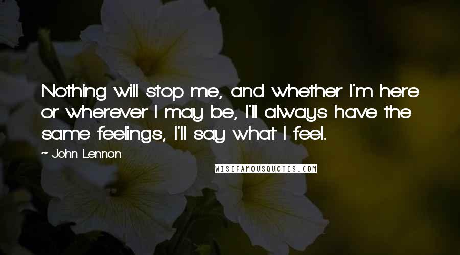 John Lennon Quotes: Nothing will stop me, and whether I'm here or wherever I may be, I'll always have the same feelings, I'll say what I feel.