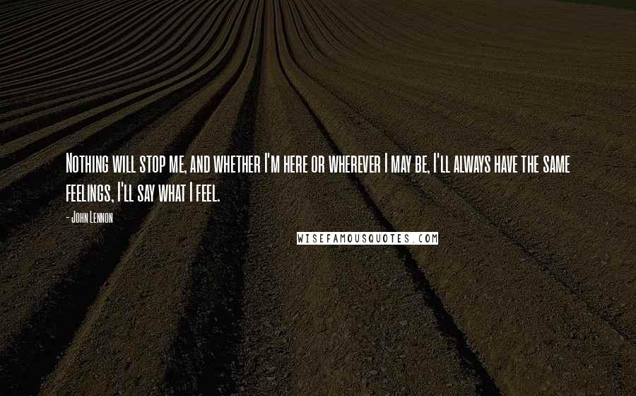 John Lennon Quotes: Nothing will stop me, and whether I'm here or wherever I may be, I'll always have the same feelings, I'll say what I feel.