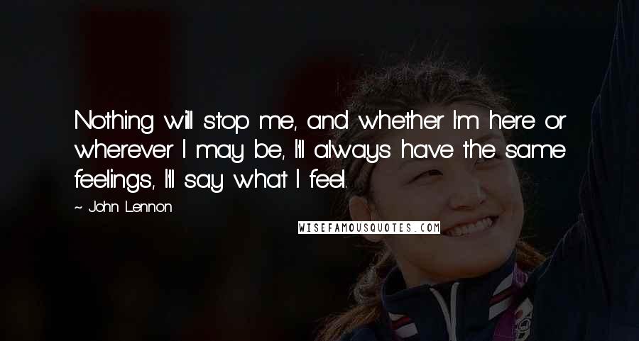 John Lennon Quotes: Nothing will stop me, and whether I'm here or wherever I may be, I'll always have the same feelings, I'll say what I feel.