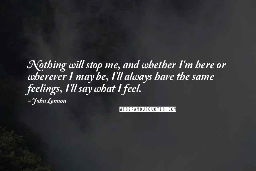 John Lennon Quotes: Nothing will stop me, and whether I'm here or wherever I may be, I'll always have the same feelings, I'll say what I feel.