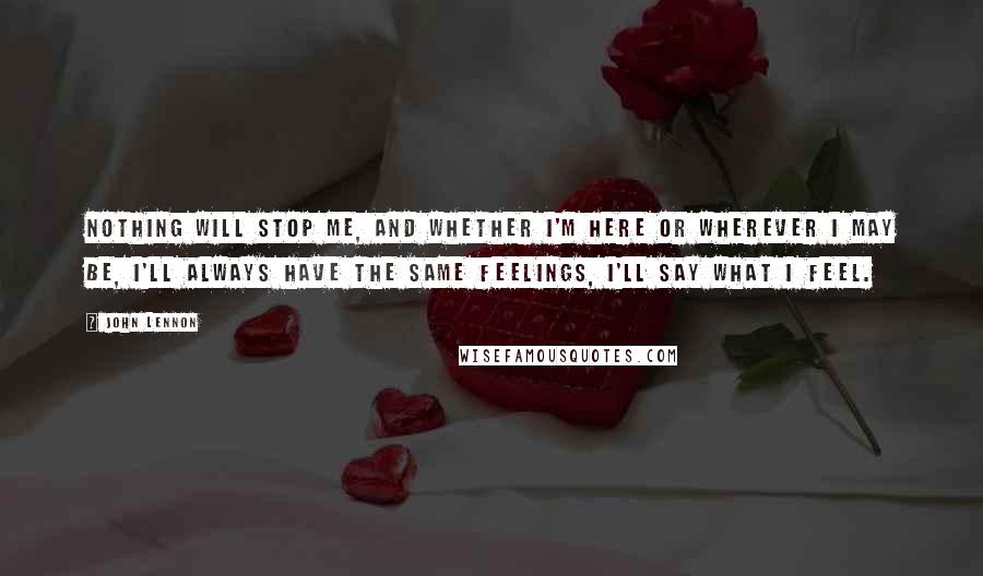 John Lennon Quotes: Nothing will stop me, and whether I'm here or wherever I may be, I'll always have the same feelings, I'll say what I feel.