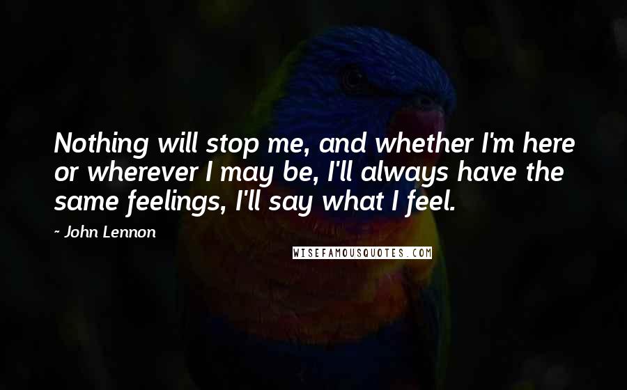 John Lennon Quotes: Nothing will stop me, and whether I'm here or wherever I may be, I'll always have the same feelings, I'll say what I feel.