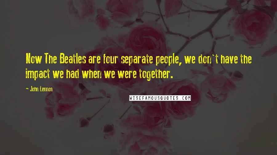 John Lennon Quotes: Now The Beatles are four separate people, we don't have the impact we had when we were together.