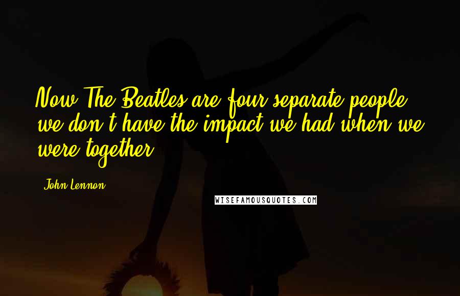 John Lennon Quotes: Now The Beatles are four separate people, we don't have the impact we had when we were together.
