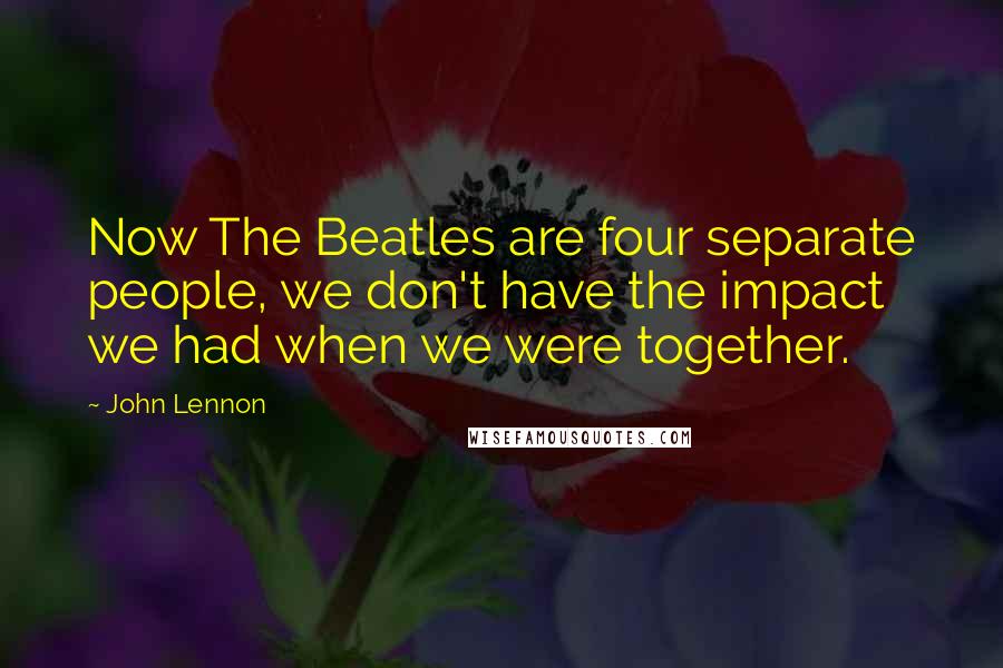 John Lennon Quotes: Now The Beatles are four separate people, we don't have the impact we had when we were together.