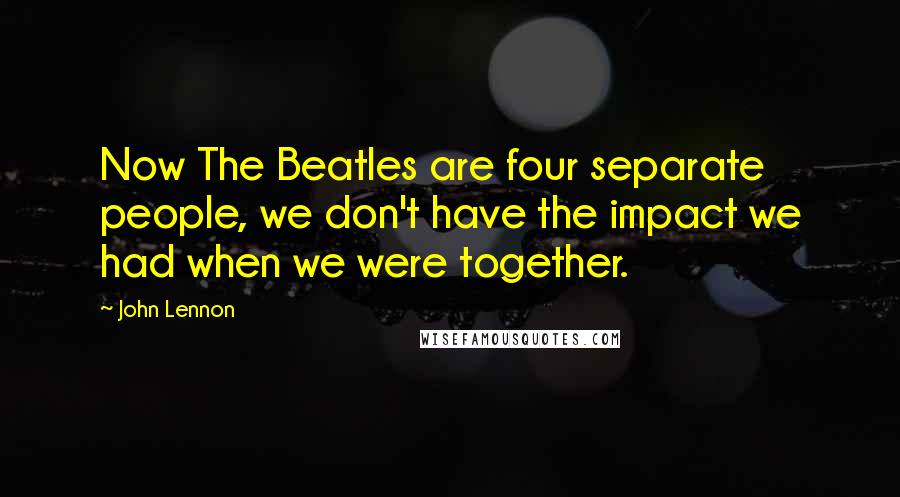 John Lennon Quotes: Now The Beatles are four separate people, we don't have the impact we had when we were together.
