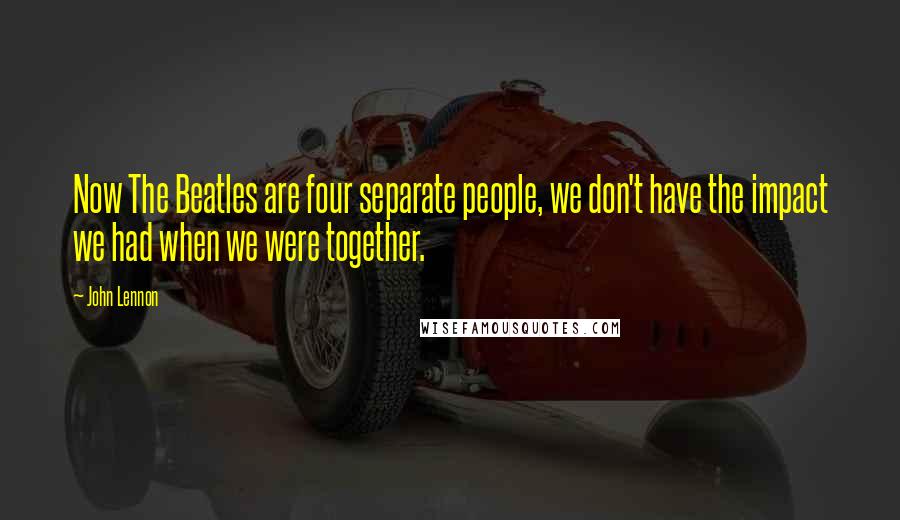 John Lennon Quotes: Now The Beatles are four separate people, we don't have the impact we had when we were together.