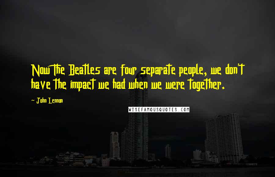 John Lennon Quotes: Now The Beatles are four separate people, we don't have the impact we had when we were together.