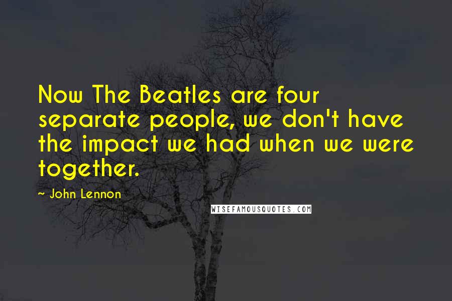 John Lennon Quotes: Now The Beatles are four separate people, we don't have the impact we had when we were together.