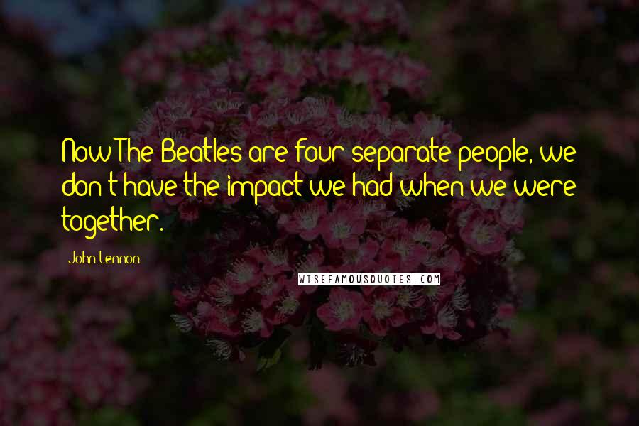 John Lennon Quotes: Now The Beatles are four separate people, we don't have the impact we had when we were together.