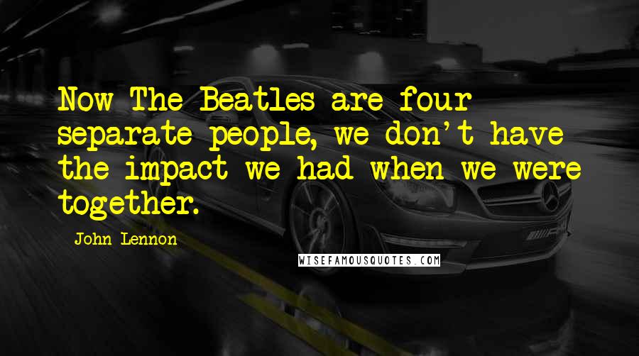 John Lennon Quotes: Now The Beatles are four separate people, we don't have the impact we had when we were together.