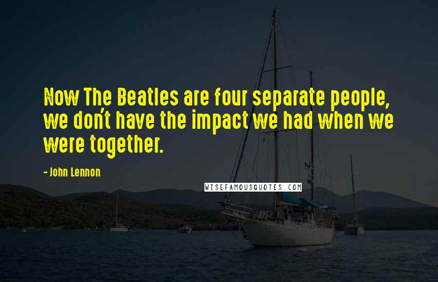 John Lennon Quotes: Now The Beatles are four separate people, we don't have the impact we had when we were together.