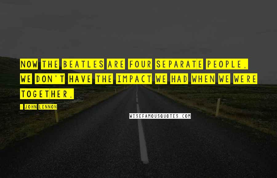 John Lennon Quotes: Now The Beatles are four separate people, we don't have the impact we had when we were together.