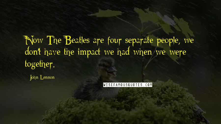 John Lennon Quotes: Now The Beatles are four separate people, we don't have the impact we had when we were together.