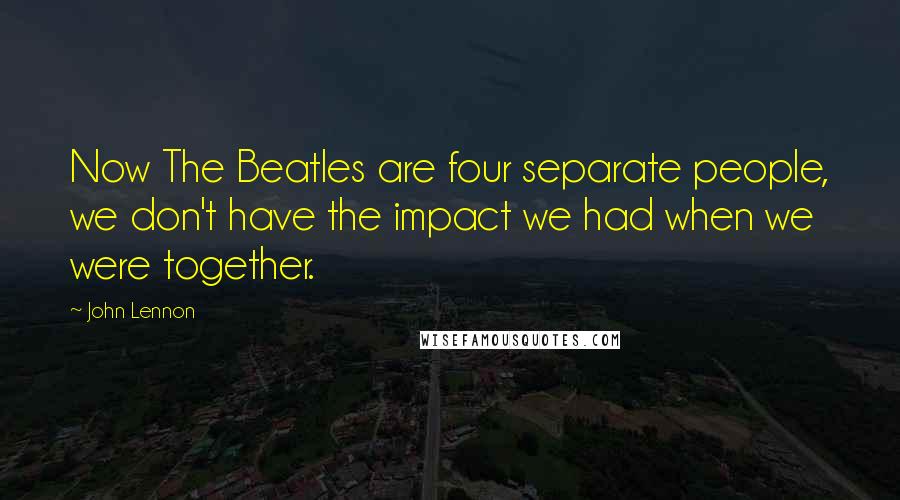 John Lennon Quotes: Now The Beatles are four separate people, we don't have the impact we had when we were together.