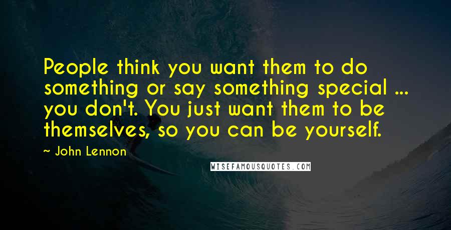 John Lennon Quotes: People think you want them to do something or say something special ... you don't. You just want them to be themselves, so you can be yourself.