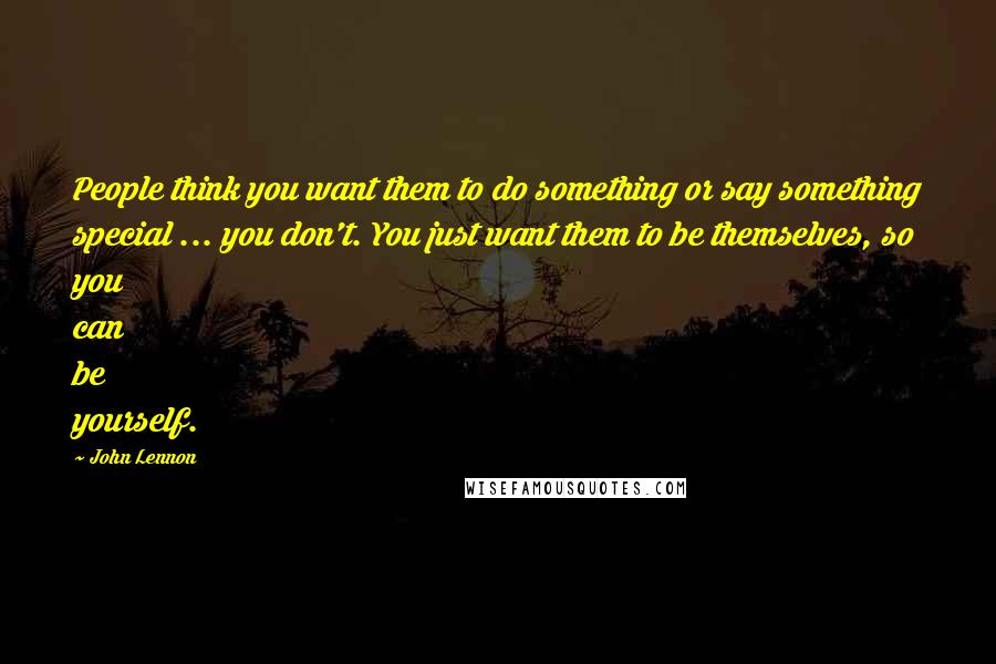 John Lennon Quotes: People think you want them to do something or say something special ... you don't. You just want them to be themselves, so you can be yourself.