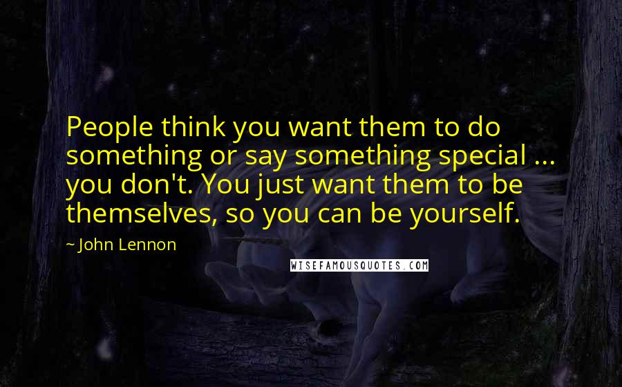 John Lennon Quotes: People think you want them to do something or say something special ... you don't. You just want them to be themselves, so you can be yourself.