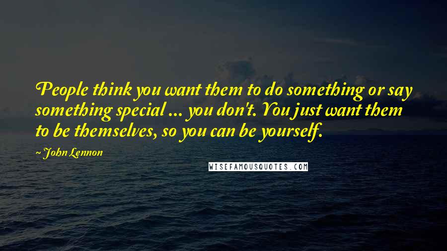 John Lennon Quotes: People think you want them to do something or say something special ... you don't. You just want them to be themselves, so you can be yourself.