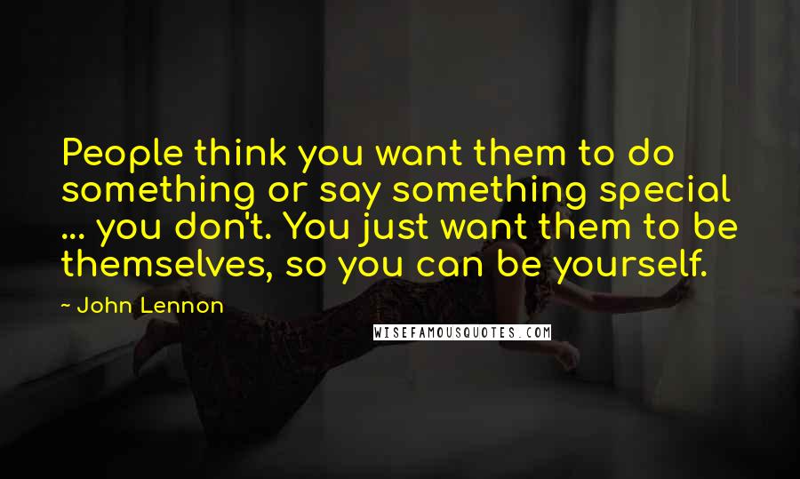 John Lennon Quotes: People think you want them to do something or say something special ... you don't. You just want them to be themselves, so you can be yourself.