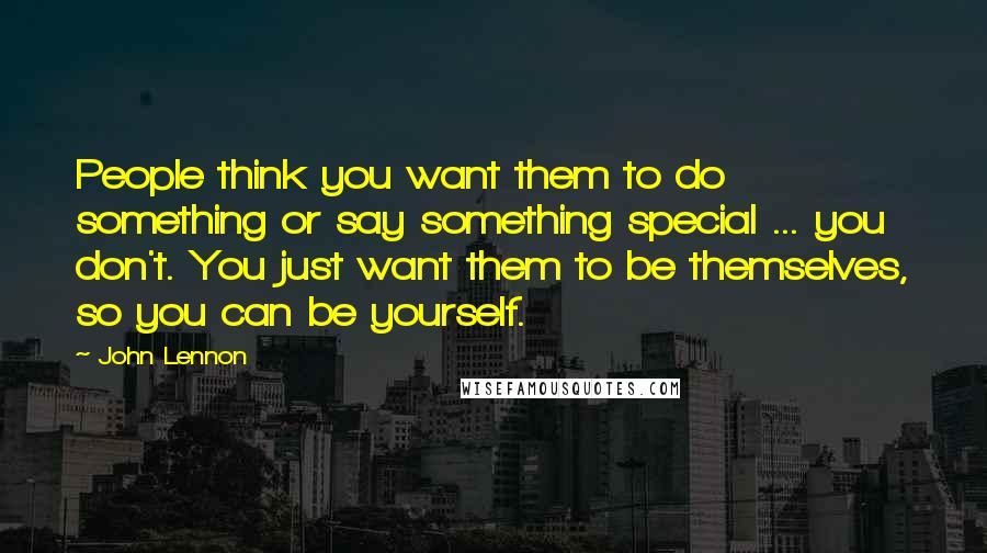 John Lennon Quotes: People think you want them to do something or say something special ... you don't. You just want them to be themselves, so you can be yourself.