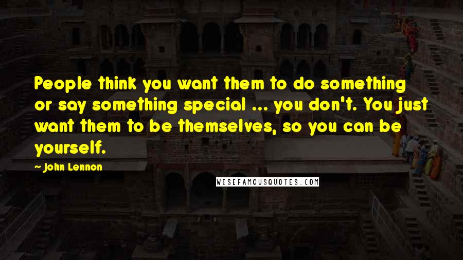 John Lennon Quotes: People think you want them to do something or say something special ... you don't. You just want them to be themselves, so you can be yourself.