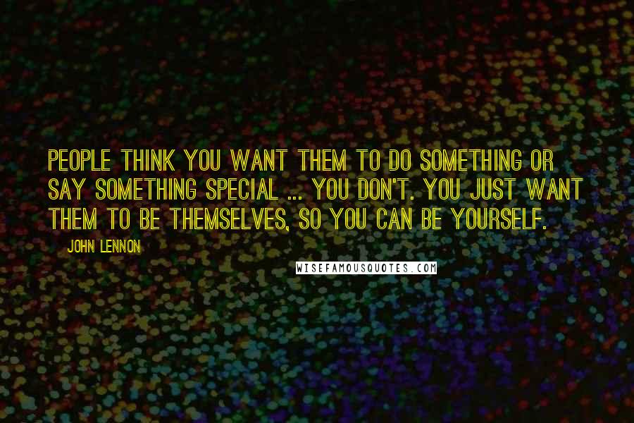 John Lennon Quotes: People think you want them to do something or say something special ... you don't. You just want them to be themselves, so you can be yourself.