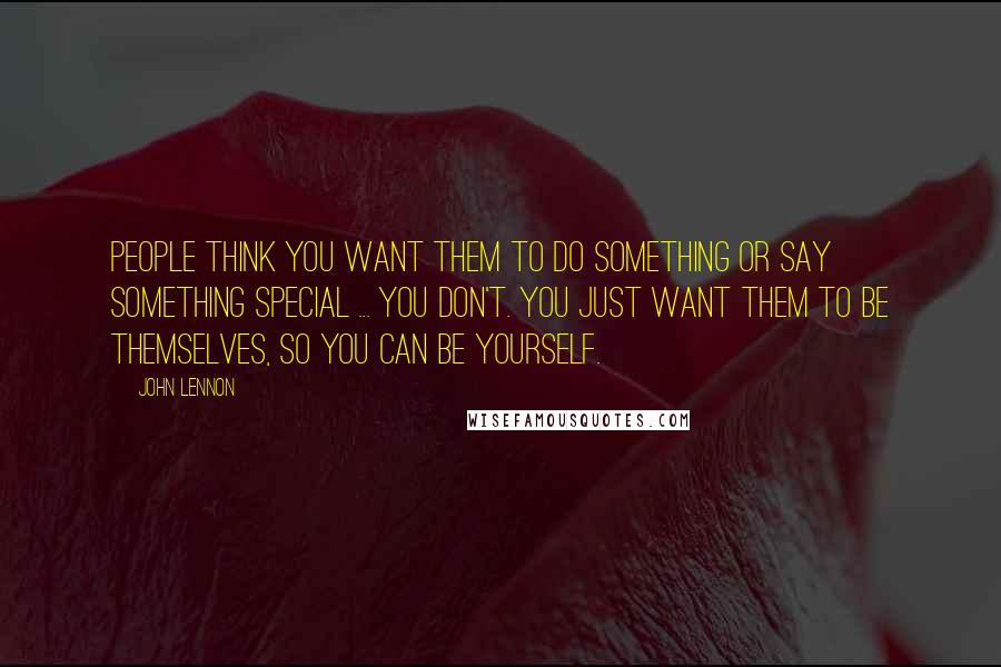 John Lennon Quotes: People think you want them to do something or say something special ... you don't. You just want them to be themselves, so you can be yourself.