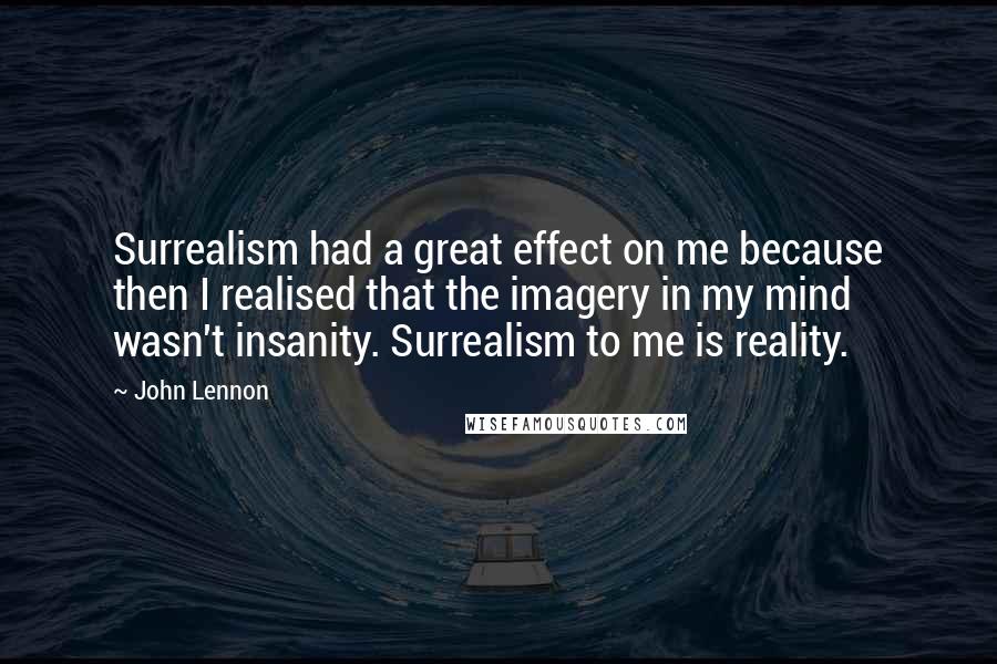 John Lennon Quotes: Surrealism had a great effect on me because then I realised that the imagery in my mind wasn't insanity. Surrealism to me is reality.