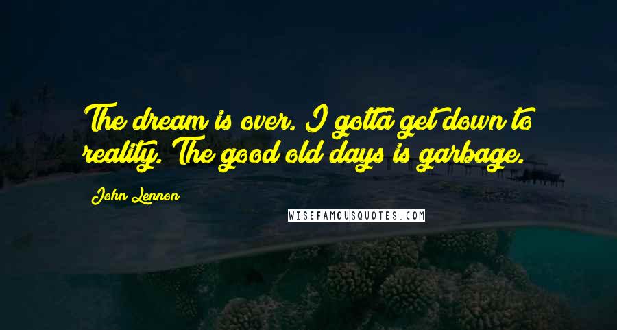 John Lennon Quotes: The dream is over. I gotta get down to reality. The good old days is garbage.