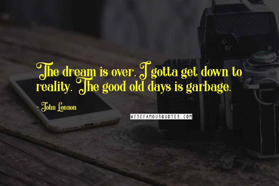 John Lennon Quotes: The dream is over. I gotta get down to reality. The good old days is garbage.