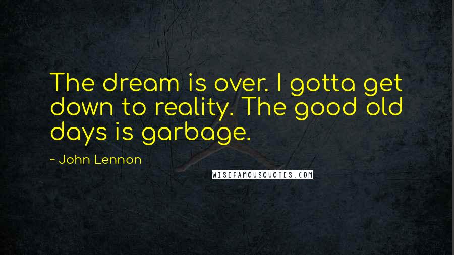John Lennon Quotes: The dream is over. I gotta get down to reality. The good old days is garbage.