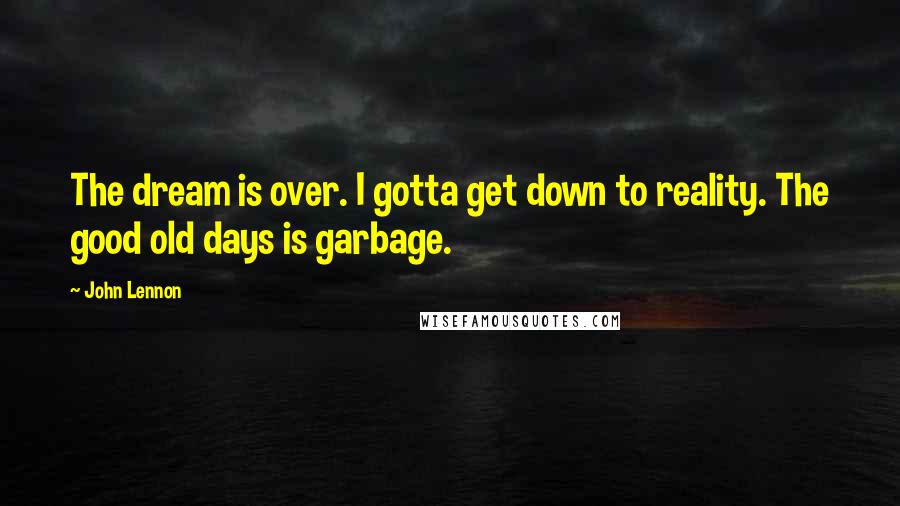 John Lennon Quotes: The dream is over. I gotta get down to reality. The good old days is garbage.