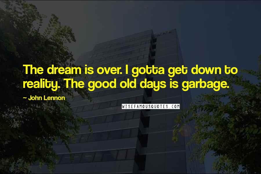 John Lennon Quotes: The dream is over. I gotta get down to reality. The good old days is garbage.