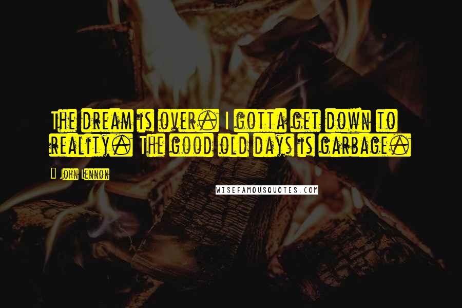 John Lennon Quotes: The dream is over. I gotta get down to reality. The good old days is garbage.