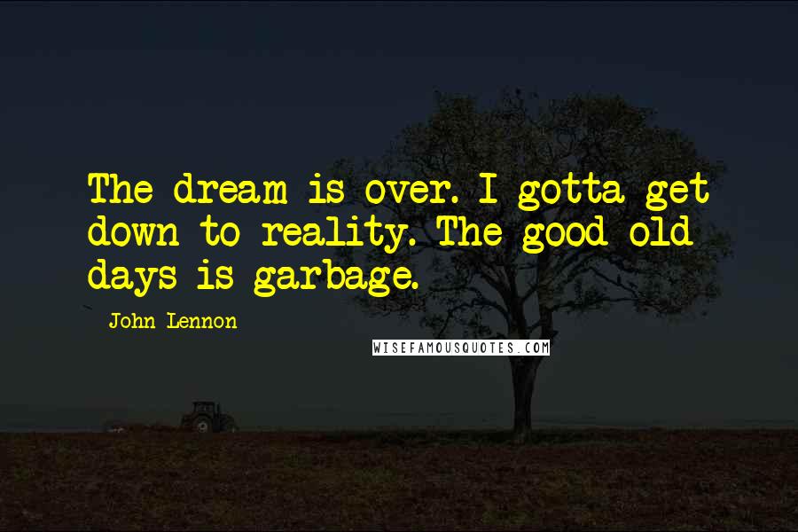 John Lennon Quotes: The dream is over. I gotta get down to reality. The good old days is garbage.