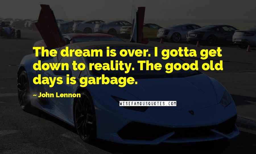 John Lennon Quotes: The dream is over. I gotta get down to reality. The good old days is garbage.
