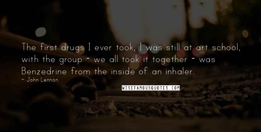 John Lennon Quotes: The first drugs I ever took, I was still at art school, with the group - we all took it together - was Benzedrine from the inside of an inhaler.
