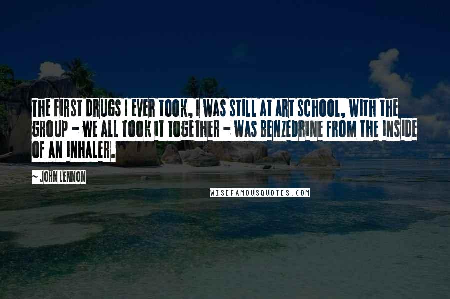 John Lennon Quotes: The first drugs I ever took, I was still at art school, with the group - we all took it together - was Benzedrine from the inside of an inhaler.
