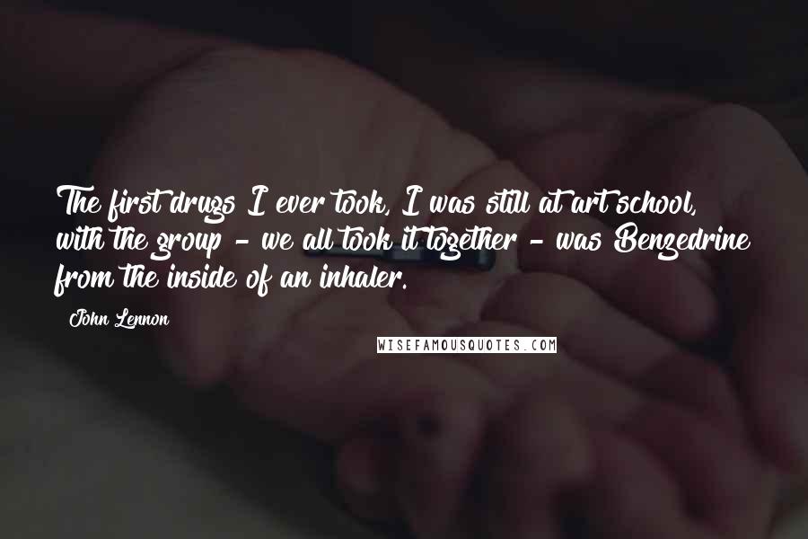 John Lennon Quotes: The first drugs I ever took, I was still at art school, with the group - we all took it together - was Benzedrine from the inside of an inhaler.